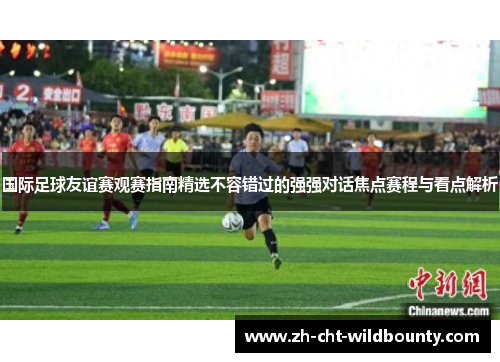 国际足球友谊赛观赛指南精选不容错过的强强对话焦点赛程与看点解析