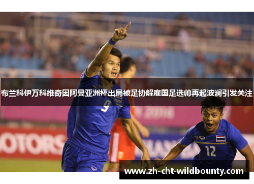 布兰科伊万科维奇因阿曼亚洲杯出局被足协解雇国足选帅再起波澜引发关注