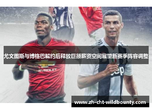 尤文图斯与博格巴解约后释放巨额薪资空间展望新赛季阵容调整