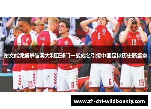 谢文能凭绝杀破澳大利亚球门一战成名引爆中国足球历史新篇章